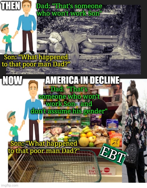 Why We Can't Have Nice Things:  Out-of-Control Government Spending | THEN; Dad: "That's someone who won't work Son"; Son: "What happened to that poor man Dad?"; NOW; AMERICA IN DECLINE; Dad: "That's someone who won't work Son-  and don't assume his gender"; Son: "What happened to that poor man Dad?"; EBT | image tagged in american,deception,shameless,lazy,absolutely barbaric,hard work | made w/ Imgflip meme maker