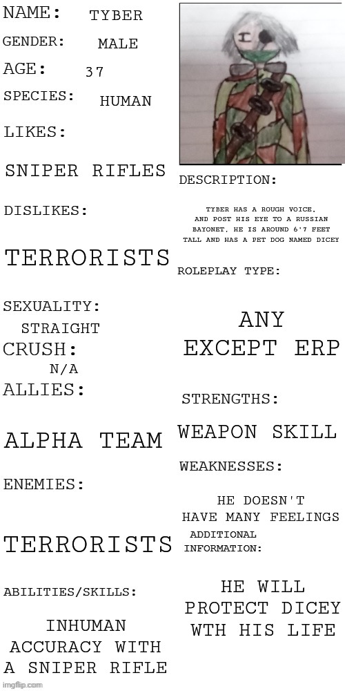 (Updated) Roleplay OC showcase | TYBER; MALE; 37; HUMAN; SNIPER RIFLES; TYBER HAS A ROUGH VOICE, AND POST HIS EYE TO A RUSSIAN BAYONET, HE IS AROUND 6'7 FEET TALL AND HAS A PET DOG NAMED DICEY; TERRORISTS; ANY EXCEPT ERP; STRAIGHT; N/A; WEAPON SKILL; ALPHA TEAM; HE DOESN'T HAVE MANY FEELINGS; TERRORISTS; HE WILL PROTECT DICEY WTH HIS LIFE; INHUMAN ACCURACY WITH A SNIPER RIFLE | image tagged in updated roleplay oc showcase | made w/ Imgflip meme maker