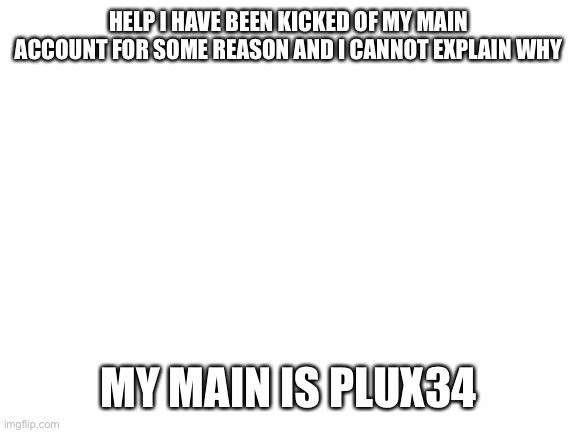 Please help | HELP I HAVE BEEN KICKED OF MY MAIN ACCOUNT FOR SOME REASON AND I CANNOT EXPLAIN WHY; MY MAIN IS PLUX34 | image tagged in blank white template | made w/ Imgflip meme maker