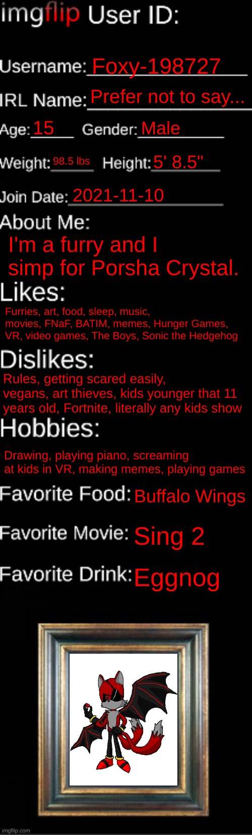 I made a new template... AGAIN!! | Foxy-198727; Prefer not to say... 15; Male; 98.5 lbs; 5' 8.5"; 2021-11-10; I'm a furry and I simp for Porsha Crystal. Furries, art, food, sleep, music, movies, FNaF, BATIM, memes, Hunger Games, VR, video games, The Boys, Sonic the Hedgehog; Rules, getting scared easily, vegans, art thieves, kids younger that 11 years old, Fortnite, literally any kids show; Drawing, playing piano, screaming at kids in VR, making memes, playing games; Buffalo Wings; Sing 2; Eggnog | image tagged in imgflip id card | made w/ Imgflip meme maker