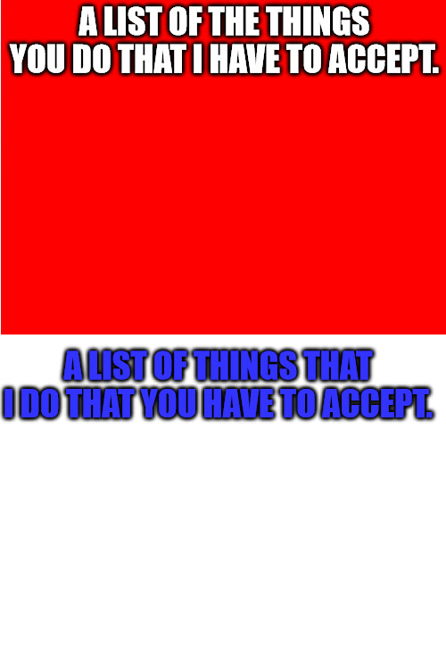 Two Lists | A LIST OF THE THINGS YOU DO THAT I HAVE TO ACCEPT. A LIST OF THINGS THAT I DO THAT YOU HAVE TO ACCEPT. | image tagged in red background,blank white template | made w/ Imgflip meme maker