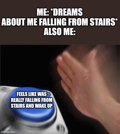 aaaaaaaaaaaaaaaaaaaaaaaaaaaaaaaaaaa aaaaaaaaaa aaaaaaaaaaaaaaaaaaaaaaaaaaaaaaaaaaa aaaaaaaaaaaaaaaaaaaaaaaaaaaaaaaaaaaaaaaaaaaaa | ME: *DREAMS ABOUT ME FALLING FROM STAIRS*
ALSO ME:; FEELS LIKE WAS REALLY FALLING FROM STAIRS AND WAKE UP | image tagged in memes,blank nut button,so true memes | made w/ Imgflip meme maker