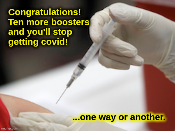More!  More!  More! |  Congratulations!
Ten more boosters
and you'll stop
getting covid! ...one way or another. | image tagged in liberals,democrats,progressives,vaccination,covid,booster | made w/ Imgflip meme maker
