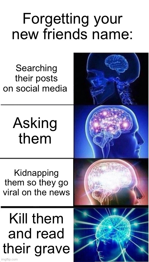 The best way to go about it. | Forgetting your new friends name:; Searching their posts on social media; Asking them; Kidnapping them so they go viral on the news; Kill them and read their grave | image tagged in memes,expanding brain,dark humor,funny memes,oh wow are you actually reading these tags | made w/ Imgflip meme maker