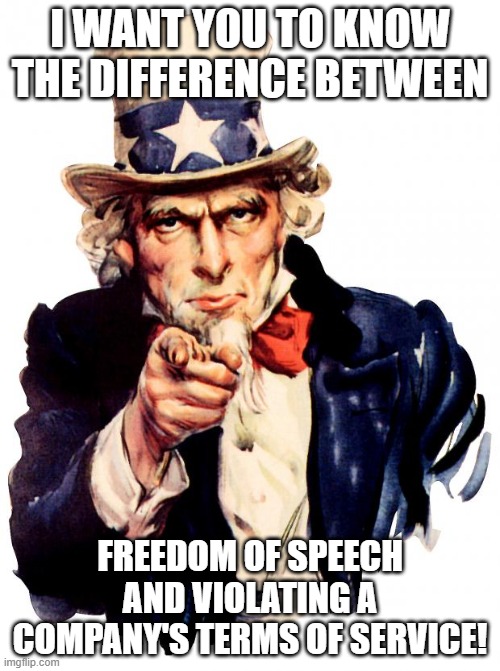 Uncle Sam | I WANT YOU TO KNOW THE DIFFERENCE BETWEEN; FREEDOM OF SPEECH AND VIOLATING A COMPANY'S TERMS OF SERVICE! | image tagged in memes,uncle sam | made w/ Imgflip meme maker