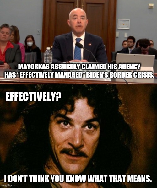 By effectively he must mean spiral out of control. | MAYORKAS ABSURDLY CLAIMED HIS AGENCY HAS “EFFECTIVELY MANAGED” BIDEN’S BORDER CRISIS. EFFECTIVELY? I DON'T THINK YOU KNOW WHAT THAT MEANS. | image tagged in memes | made w/ Imgflip meme maker