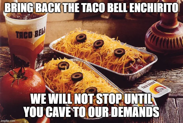 BRING BACK THE TACO BELL ENCHIRITO; WE WILL NOT STOP UNTIL YOU CAVE TO OUR DEMANDS | made w/ Imgflip meme maker