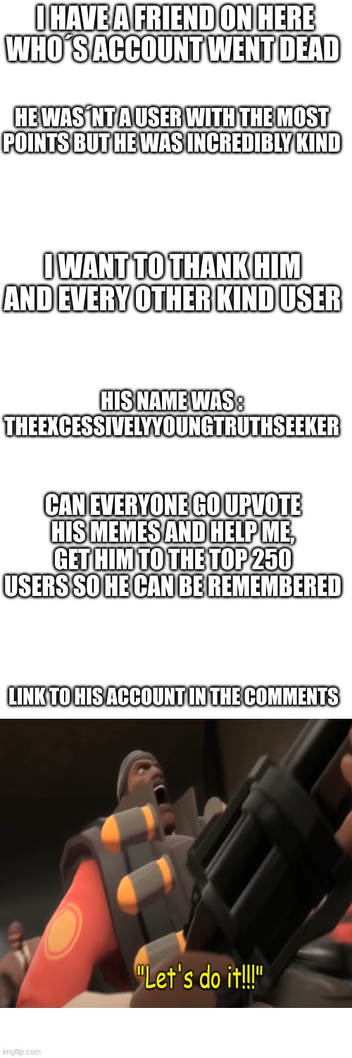 I don´t care if this does´nt fit in this stream I need to put it here | I HAVE A FRIEND ON HERE WHO´S ACCOUNT WENT DEAD; HE WAS´NT A USER WITH THE MOST POINTS BUT HE WAS INCREDIBLY KIND; I WANT TO THANK HIM AND EVERY OTHER KIND USER; HIS NAME WAS : THEEXCESSIVELYYOUNGTRUTHSEEKER; CAN EVERYONE GO UPVOTE HIS MEMES AND HELP ME, GET HIM TO THE TOP 250 USERS SO HE CAN BE REMEMBERED; LINK TO HIS ACCOUNT IN THE COMMENTS | image tagged in blank white template | made w/ Imgflip meme maker