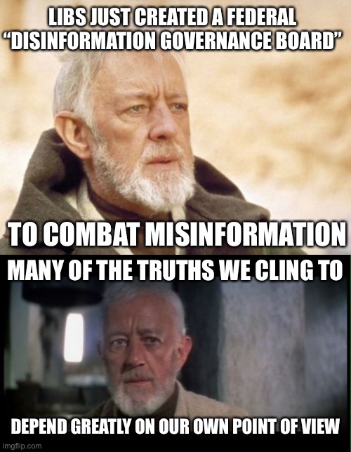 Disinformation Governance | LIBS JUST CREATED A FEDERAL “DISINFORMATION GOVERNANCE BOARD”; TO COMBAT MISINFORMATION; MANY OF THE TRUTHS WE CLING TO; DEPEND GREATLY ON OUR OWN POINT OF VIEW | image tagged in memes,obi wan kenobi,obi wan kenobi before the dark times | made w/ Imgflip meme maker