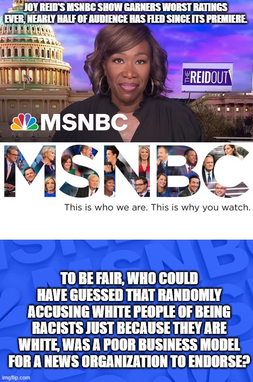 How sweet it is when sanity finally begins to make headway again . . . even in baby steps. | JOY REID'S MSNBC SHOW GARNERS WORST RATINGS EVER, NEARLY HALF OF AUDIENCE HAS FLED SINCE ITS PREMIERE. TO BE FAIR, WHO COULD HAVE GUESSED THAT RANDOMLY ACCUSING WHITE PEOPLE OF BEING RACISTS JUST BECAUSE THEY ARE WHITE, WAS A POOR BUSINESS MODEL FOR A NEWS ORGANIZATION TO ENDORSE? | image tagged in joy reid fails | made w/ Imgflip meme maker