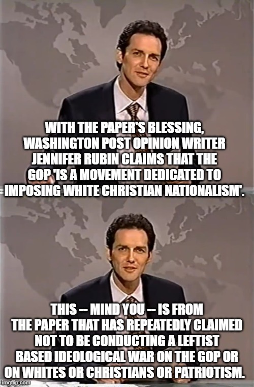 Gosh . . . it's almost as if the supposedly political and ideologically neutral Washington Post . . . is lying. | WITH THE PAPER'S BLESSING, WASHINGTON POST OPINION WRITER JENNIFER RUBIN CLAIMS THAT THE GOP 'IS A MOVEMENT DEDICATED TO IMPOSING WHITE CHRISTIAN NATIONALISM'. THIS -- MIND YOU -- IS FROM THE PAPER THAT HAS REPEATEDLY CLAIMED NOT TO BE CONDUCTING A LEFTIST BASED IDEOLOGICAL WAR ON THE GOP OR ON WHITES OR CHRISTIANS OR PATRIOTISM. | image tagged in weekend update with norm | made w/ Imgflip meme maker