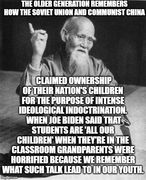 The older generation . . . remembers. | THE OLDER GENERATION REMEMBERS HOW THE SOVIET UNION AND COMMUNIST CHINA; CLAIMED OWNERSHIP OF THEIR NATION'S CHILDREN FOR THE PURPOSE OF INTENSE IDEOLOGICAL INDOCTRINATION.  WHEN JOE BIDEN SAID THAT STUDENTS ARE 'ALL OUR CHILDREN' WHEN THEY'RE IN THE CLASSROOM GRANDPARENTS WERE HORRIFIED BECAUSE WE REMEMBER WHAT SUCH TALK LEAD TO IN OUR YOUTH. | image tagged in wise master | made w/ Imgflip meme maker
