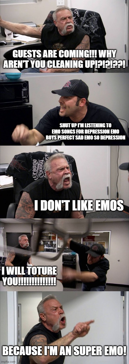 emo | GUESTS ARE COMING!!! WHY AREN'T YOU CLEANING UP!?!?!??! SHUT UP I'M LISTENING TO EMO SONGS FOR DEPRESSION EMO BOYS PERFECT SAD EMO SO DEPRESSION; I DON'T LIKE EMOS; I WILL TOTURE YOU!!!!!!!!!!!!!! BECAUSE I'M AN SUPER EMO! | image tagged in memes,american chopper argument | made w/ Imgflip meme maker