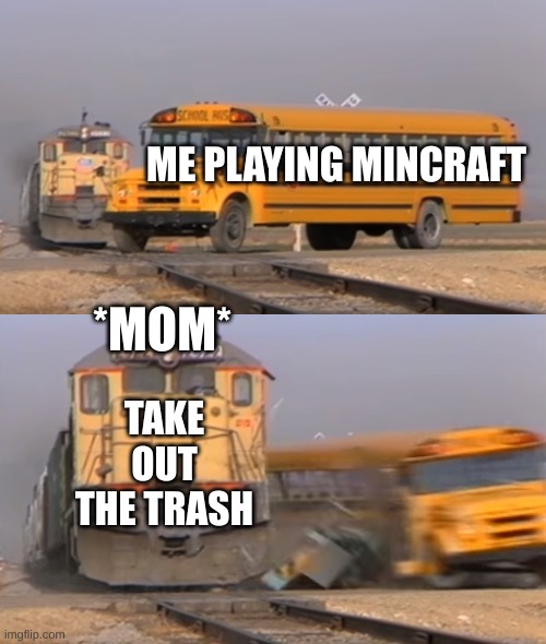 A train hitting a school bus | ME PLAYING MINCRAFT; *MOM*; TAKE OUT THE TRASH | image tagged in a train hitting a school bus | made w/ Imgflip meme maker