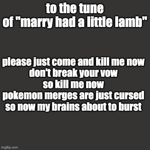 Blank Transparent Square Meme | to the tune of "marry had a little lamb" please just come and kill me now
don't break your vow
so kill me now
pokemon merges are just cursed | image tagged in memes,blank transparent square | made w/ Imgflip meme maker