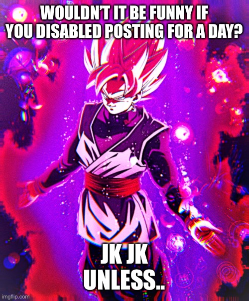 Goku black there is no longer _ improved | WOULDN’T IT BE FUNNY IF YOU DISABLED POSTING FOR A DAY? JK JK
UNLESS.. | image tagged in goku black there is no longer _ improved | made w/ Imgflip meme maker