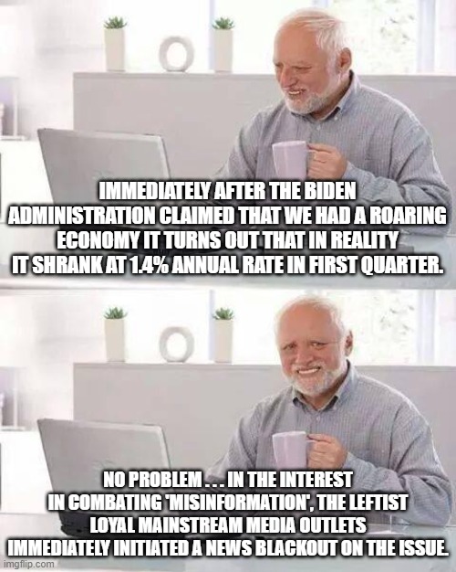 When the Left controls the spread of information . . . problems are easily and instantly . . . solved. | IMMEDIATELY AFTER THE BIDEN ADMINISTRATION CLAIMED THAT WE HAD A ROARING ECONOMY IT TURNS OUT THAT IN REALITY IT SHRANK AT 1.4% ANNUAL RATE IN FIRST QUARTER. NO PROBLEM . . . IN THE INTEREST IN COMBATING 'MISINFORMATION', THE LEFTIST LOYAL MAINSTREAM MEDIA OUTLETS IMMEDIATELY INITIATED A NEWS BLACKOUT ON THE ISSUE. | image tagged in hide the pain harold | made w/ Imgflip meme maker