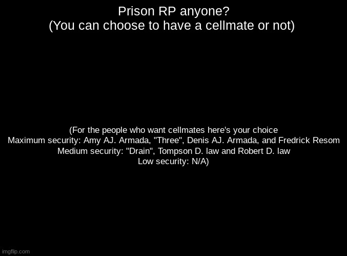 (This RP can go many different ways) | Prison RP anyone?
(You can choose to have a cellmate or not); (For the people who want cellmates here's your choice
Maximum security: Amy AJ. Armada, "Three", Denis AJ. Armada, and Fredrick Resom
Medium security: "Drain", Tompson D. law and Robert D. law
Low security: N/A) | image tagged in blank black,roleplaying | made w/ Imgflip meme maker
