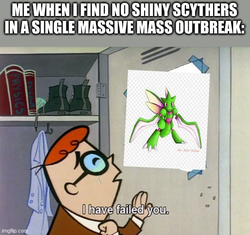 *Shiny noise* " WHAT IS IT?!" * Sees shiny alpha Scyther* "WOOOOOOOOOOOOOOOOOOOOOOOOOOOOOOOOOOOOOOOOO!" | ME WHEN I FIND NO SHINY SCYTHERS IN A SINGLE MASSIVE MASS OUTBREAK: | image tagged in i have failed you,pokemon | made w/ Imgflip meme maker