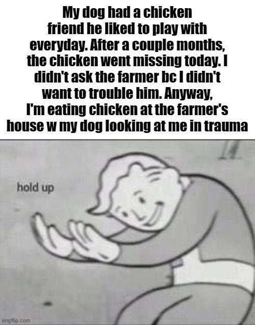 This never really happened, this is just a meme | My dog had a chicken friend he liked to play with everyday. After a couple months, the chicken went missing today. I didn't ask the farmer bc I didn't want to trouble him. Anyway, I'm eating chicken at the farmer's house w my dog looking at me in trauma | image tagged in fallout hold up | made w/ Imgflip meme maker