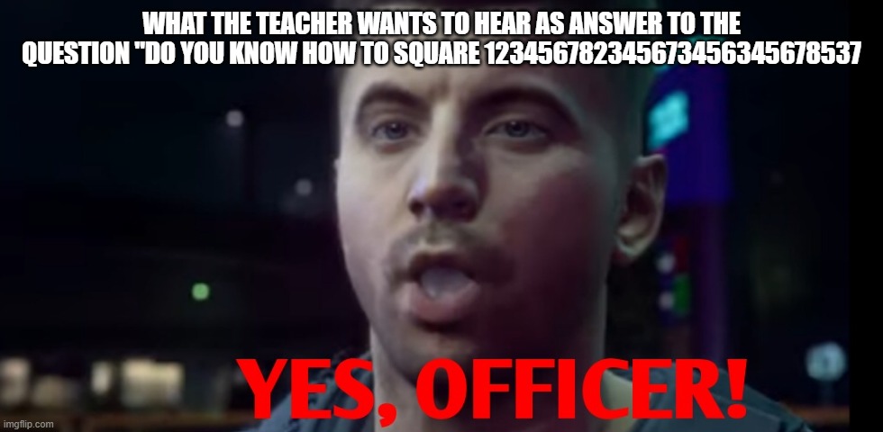 sir yes sir | WHAT THE TEACHER WANTS TO HEAR AS ANSWER TO THE QUESTION "DO YOU KNOW HOW TO SQUARE 123456782345673456345678537 | image tagged in yes officer,123456782345345673456723456731212121212121212121212125435 | made w/ Imgflip meme maker