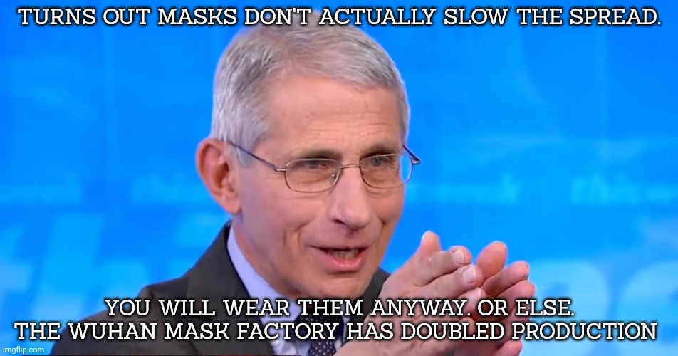 Dr. Fauci 2020 | TURNS OUT MASKS DON'T ACTUALLY SLOW THE SPREAD. YOU WILL WEAR THEM ANYWAY. OR ELSE. THE WUHAN MASK FACTORY HAS DOUBLED PRODUCTION | image tagged in dr fauci 2020 | made w/ Imgflip meme maker