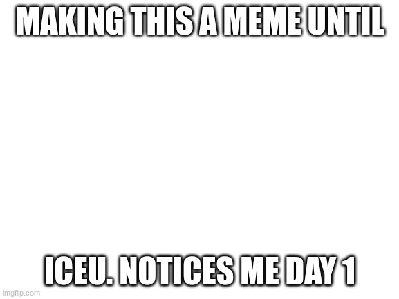 hi iceu. u make good memes. keep it up :) | MAKING THIS A MEME UNTIL; ICEU. NOTICES ME DAY 1 | image tagged in blank white template | made w/ Imgflip meme maker