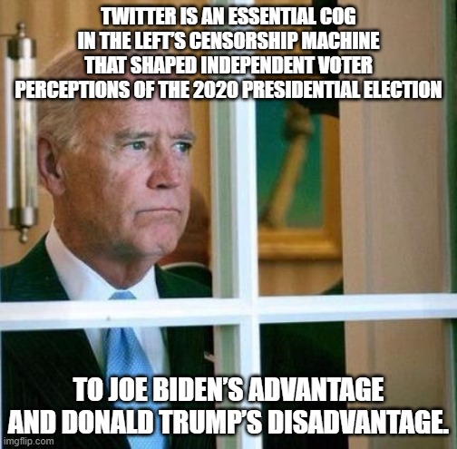 to Joe Biden’s advantage and Donald Trump’s disadvantage. | TWITTER IS AN ESSENTIAL COG IN THE LEFT’S CENSORSHIP MACHINE THAT SHAPED INDEPENDENT VOTER PERCEPTIONS OF THE 2020 PRESIDENTIAL ELECTION; TO JOE BIDEN’S ADVANTAGE AND DONALD TRUMP’S DISADVANTAGE. | image tagged in sad joe biden,biden twitter | made w/ Imgflip meme maker