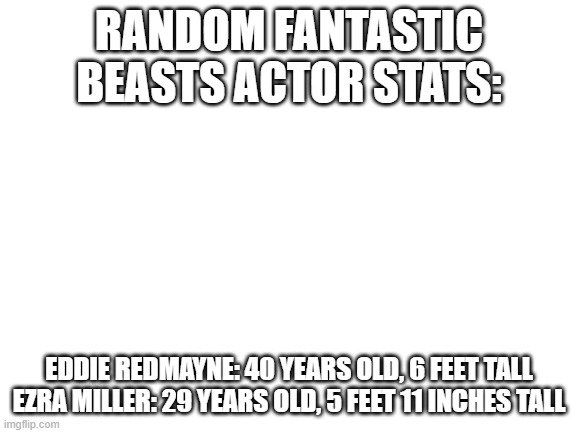 Don't ask why I looked that up, it's too weird | RANDOM FANTASTIC BEASTS ACTOR STATS:; EDDIE REDMAYNE: 40 YEARS OLD, 6 FEET TALL
EZRA MILLER: 29 YEARS OLD, 5 FEET 11 INCHES TALL | image tagged in blank white template | made w/ Imgflip meme maker
