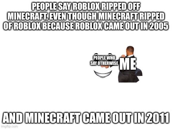 Yes | PEOPLE SAY ROBLOX RIPPED OFF MINECRAFT, EVEN THOUGH MINECRAFT RIPPED OF ROBLOX BECAUSE ROBLOX CAME OUT IN 2005; PEOPLE WHO SAY OTHERWISE; ME; AND MINECRAFT CAME OUT IN 2011 | image tagged in blank white template | made w/ Imgflip meme maker