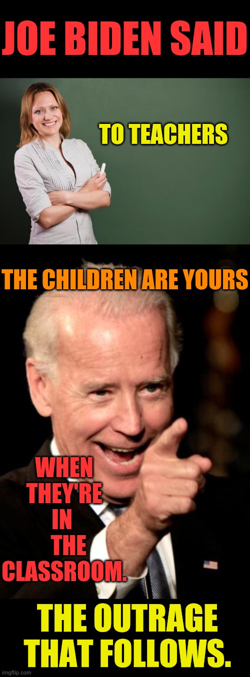 He Did It And Is Responsible For... | JOE BIDEN SAID; TO TEACHERS; THE CHILDREN ARE YOURS; WHEN THEY'RE IN    THE CLASSROOM. THE OUTRAGE THAT FOLLOWS. | image tagged in teacher meme,memes,smilin biden,unpopular opinion,outrage | made w/ Imgflip meme maker