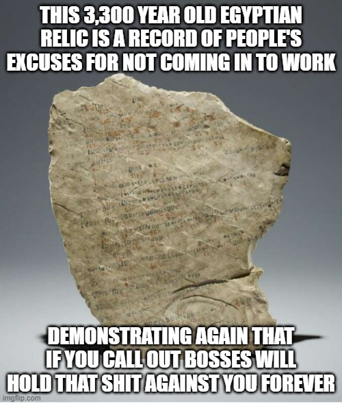 bosses never forget |  THIS 3,300 YEAR OLD EGYPTIAN RELIC IS A RECORD OF PEOPLE'S EXCUSES FOR NOT COMING IN TO WORK; DEMONSTRATING AGAIN THAT IF YOU CALL OUT BOSSES WILL HOLD THAT SHIT AGAINST YOU FOREVER | image tagged in work sucks | made w/ Imgflip meme maker
