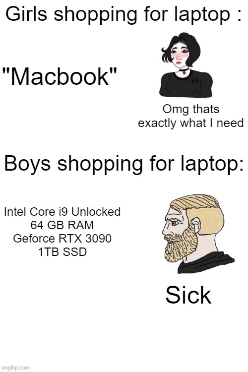 Blank White Template | Girls shopping for laptop :; "Macbook"; Omg thats exactly what I need; Boys shopping for laptop:; Intel Core i9 Unlocked
64 GB RAM
Geforce RTX 3090
1TB SSD; Sick | image tagged in blank white template | made w/ Imgflip meme maker