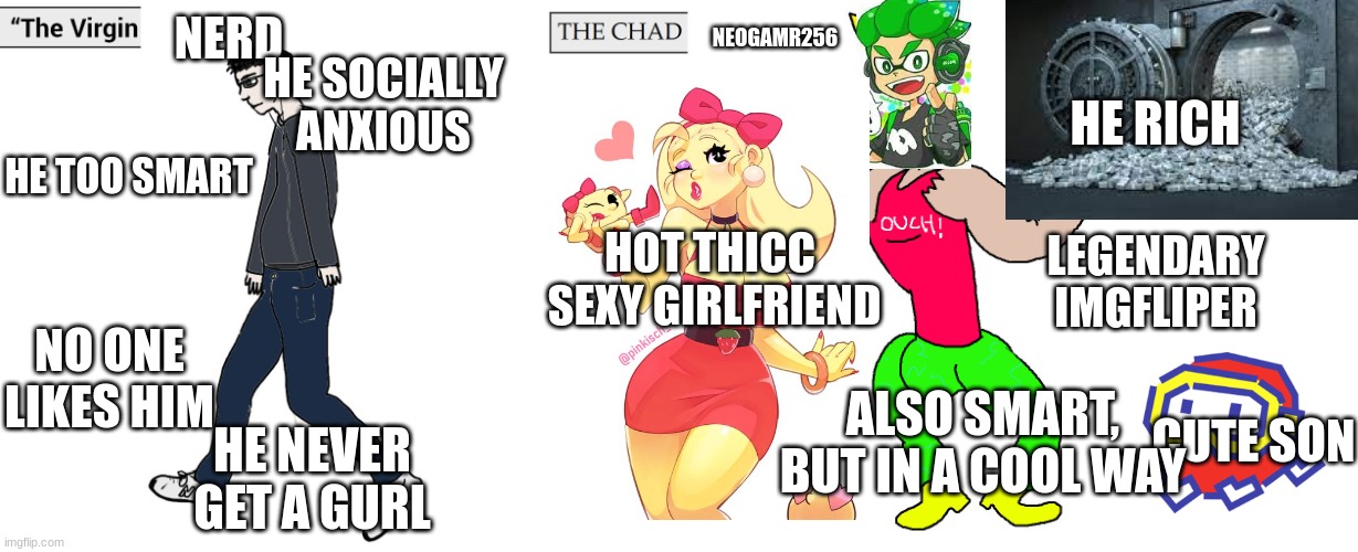 Average nerd vs NeoGamr256 | NERD; NEOGAMR256; HE SOCIALLY ANXIOUS; HE RICH; HE TOO SMART; HOT THICC  SEXY GIRLFRIEND; LEGENDARY IMGFLIPER; NO ONE LIKES HIM; CUTE SON; ALSO SMART, BUT IN A COOL WAY; HE NEVER GET A GURL | image tagged in virgin and chad | made w/ Imgflip meme maker