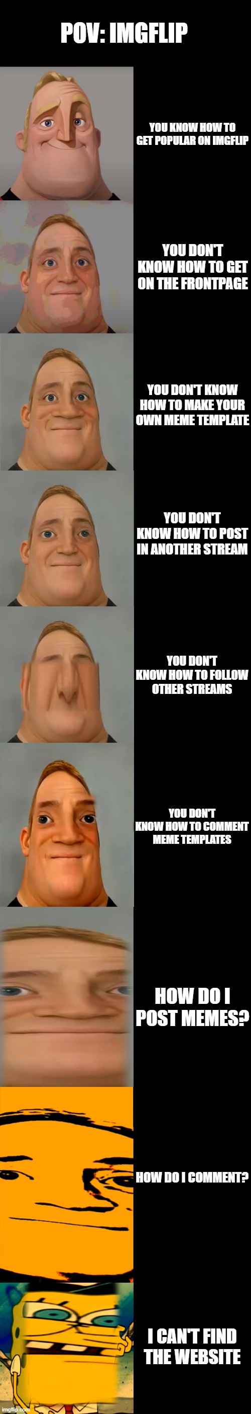 Mr Incredible becoming Idiot template | POV: IMGFLIP; YOU KNOW HOW TO GET POPULAR ON IMGFLIP; YOU DON'T KNOW HOW TO GET ON THE FRONTPAGE; YOU DON'T KNOW HOW TO MAKE YOUR OWN MEME TEMPLATE; YOU DON'T KNOW HOW TO POST IN ANOTHER STREAM; YOU DON'T KNOW HOW TO FOLLOW OTHER STREAMS; YOU DON'T KNOW HOW TO COMMENT MEME TEMPLATES; HOW DO I POST MEMES? HOW DO I COMMENT? I CAN'T FIND THE WEBSITE | image tagged in mr incredible becoming idiot template | made w/ Imgflip meme maker