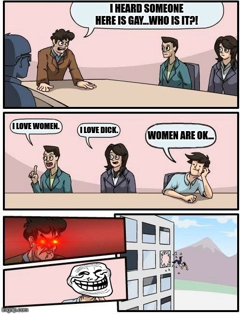Boardroom Meeting Suggestion | I HEARD SOMEONE HERE IS GAY...WHO IS IT?! I LOVE WOMEN. I LOVE DICK. WOMEN ARE OK... | image tagged in memes,boardroom meeting suggestion | made w/ Imgflip meme maker