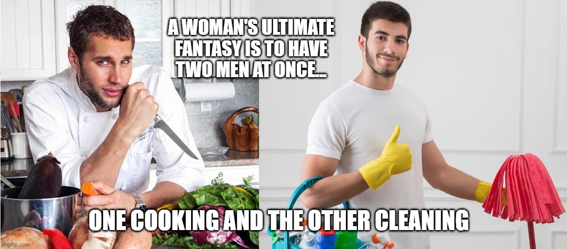 Women's fantasy | A WOMAN'S ULTIMATE
FANTASY IS TO HAVE
TWO MEN AT ONCE... ONE COOKING AND THE OTHER CLEANING | image tagged in fantasy,man cooking,man cleaning,women's fantasy | made w/ Imgflip meme maker
