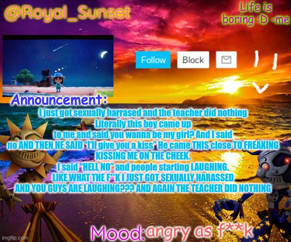 I AM SO MAD RNN | I just got sexually harrased and the teacher did nothing
Literally this boy came up to me and said you wanna be my girl? And I said no AND THEN HE SAID “I’ll give you a kiss” He came THIS close TO FREAKING
KISSING ME ON THE CHEEK. I said “HELL NO” and people starting LAUGHING. LIKE WHAT THE F**K I JUST GOT SEXUALLY HARASSED AND YOU GUYS ARE LAUGHING??? AND AGAIN THE TEACHER DID NOTHING; angry as f**k | image tagged in royal_sunset's announcement temp sunrise_royal | made w/ Imgflip meme maker
