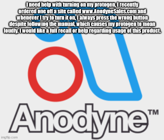 e | I need help with turning on my protogen, I recently ordered one off a site called www.AnodyneSales.com and whenever I try to turn it on, I always press the wrong button despite following the manual, which causes my protogen to moan loudly. I would like a full recall or help regarding usage of this product. | image tagged in anodyne logo | made w/ Imgflip meme maker