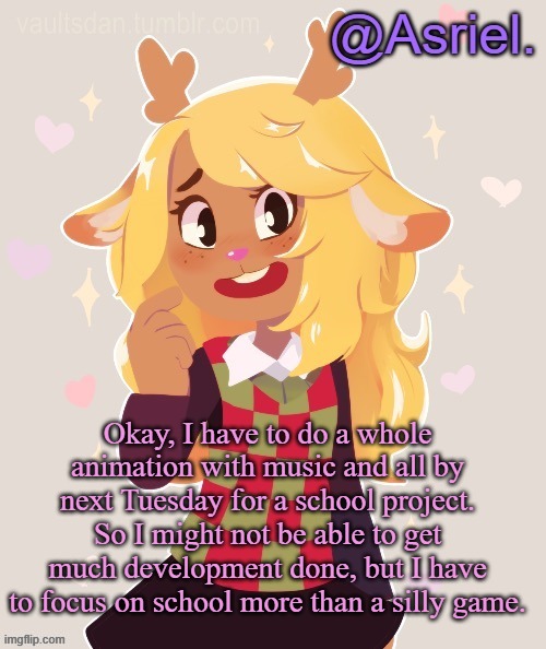 ._. | Okay, I have to do a whole animation with music and all by next Tuesday for a school project. So I might not be able to get much development done, but I have to focus on school more than a silly game. | image tagged in asriel's noelle temp noelle best | made w/ Imgflip meme maker