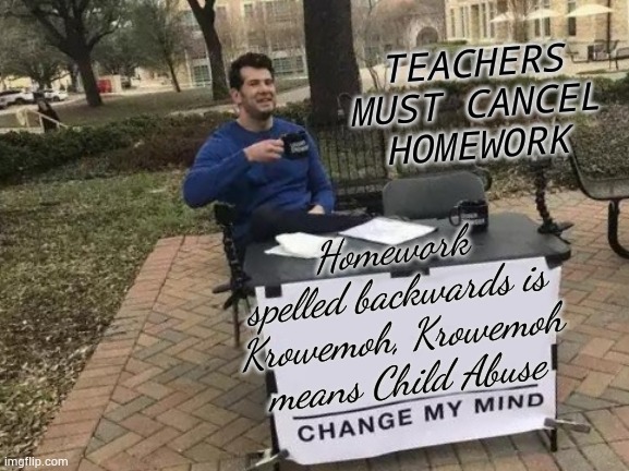 Change My Mind | TEACHERS MUST CANCEL HOMEWORK; Homework spelled backwards is Krowemoh, Krowemoh means Child Abuse | image tagged in memes,change my mind | made w/ Imgflip meme maker
