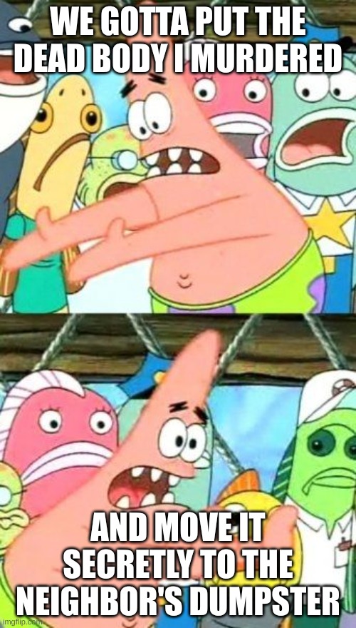Put It Somewhere Else Patrick Meme | WE GOTTA PUT THE DEAD BODY I MURDERED; AND MOVE IT SECRETLY TO THE NEIGHBOR'S DUMPSTER | image tagged in memes,put it somewhere else patrick | made w/ Imgflip meme maker