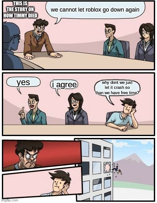 Boardroom Meeting Suggestion | THIS IS THE STORY ON HOW TIMMY DIED; we cannot let roblox go down again; yes; i agree; why dont we just let it crash so than we have free time? | image tagged in memes,boardroom meeting suggestion | made w/ Imgflip meme maker