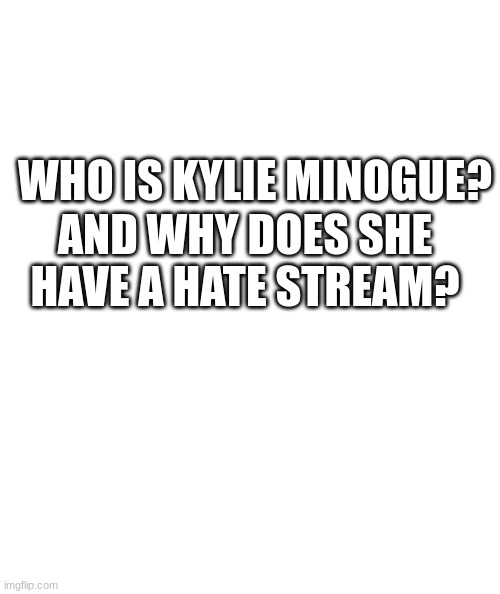 White rectangle | WHO IS KYLIE MINOGUE? AND WHY DOES SHE HAVE A HATE STREAM? | image tagged in white rectangle | made w/ Imgflip meme maker