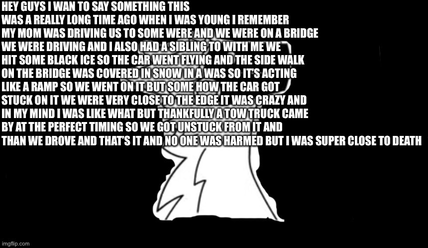 So story time | HEY GUYS I WAN TO SAY SOMETHING THIS WAS A REALLY LONG TIME AGO WHEN I WAS YOUNG I REMEMBER MY MOM WAS DRIVING US TO SOME WERE AND WE WERE ON A BRIDGE WE WERE DRIVING AND I ALSO HAD A SIBLING TO WITH ME WE HIT SOME BLACK ICE SO THE CAR WENT FLYING AND THE SIDE WALK ON THE BRIDGE WAS COVERED IN SNOW IN A WAS SO IT’S ACTING LIKE A RAMP SO WE WENT ON IT BUT SOME HOW THE CAR GOT STUCK ON IT WE WERE VERY CLOSE TO THE EDGE IT WAS CRAZY AND IN MY MIND I WAS LIKE WHAT BUT THANKFULLY A TOW TRUCK CAME BY AT THE PERFECT TIMING SO WE GOT UNSTUCK FROM IT AND THAN WE DROVE AND THAT’S IT AND NO ONE WAS HARMED BUT I WAS SUPER CLOSE TO DEATH | image tagged in protogen but dark background | made w/ Imgflip meme maker
