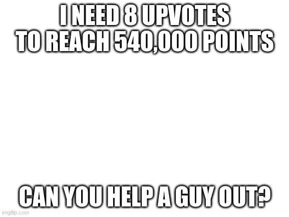 Blank White Template | I NEED 8 UPVOTES TO REACH 540,000 POINTS; CAN YOU HELP A GUY OUT? | image tagged in blank white template | made w/ Imgflip meme maker
