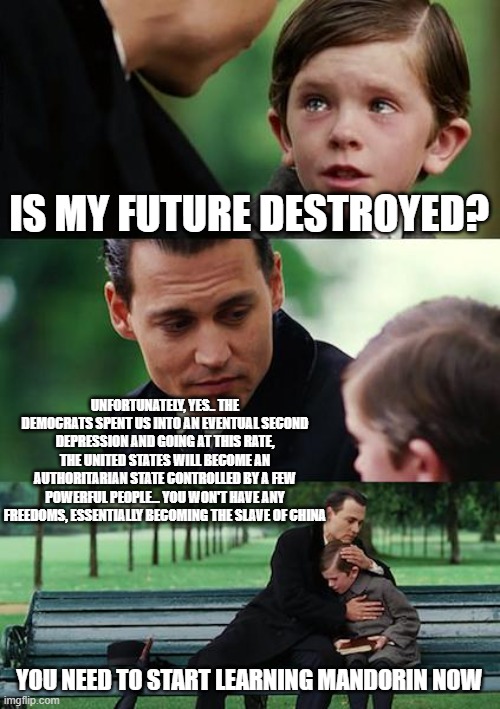 China already owns us, as is evidence in Hollywood and much of the Democrat party. | IS MY FUTURE DESTROYED? UNFORTUNATELY, YES.. THE DEMOCRATS SPENT US INTO AN EVENTUAL SECOND DEPRESSION AND GOING AT THIS RATE, THE UNITED STATES WILL BECOME AN AUTHORITARIAN STATE CONTROLLED BY A FEW POWERFUL PEOPLE... YOU WON'T HAVE ANY FREEDOMS, ESSENTIALLY BECOMING THE SLAVE OF CHINA; YOU NEED TO START LEARNING MANDORIN NOW | image tagged in memes,finding neverland | made w/ Imgflip meme maker