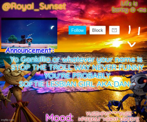 STOP | Yo Gonkillio or whatever your name is 
STOP THE TROLL WAY NEVER FUNNY
YOU'RE PROBABLY SOFTIE LESBIAN GIRL AKA DAN--; YUGIHPY(*^*^YUGI HPO)(K&J^HBRYF UGOIY)( | image tagged in royal_sunset's announcement temp sunrise_royal | made w/ Imgflip meme maker