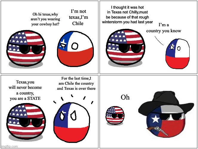 Chile and Texas confusion | I thought it was hot in Texas not Chilly,must be because of that rough winterstorm you had last year; I’m not texas,I’m Chile; Oh hi texas,why aren’t you wearing your cowboy hat? I’m a country you know; For the last time,I am Chile the country and Texas is over there; Texas,you will never become a country, you are a STATE; Oh | image tagged in memes,blank comic panel 2x2 | made w/ Imgflip meme maker
