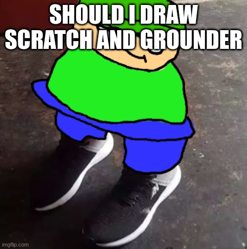 Brobgonal Drip | SHOULD I DRAW SCRATCH AND GROUNDER | image tagged in brobgonal drip | made w/ Imgflip meme maker